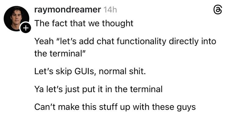 A screenshot of a post fro the social platform Threads. It reads: “The fact that we thought: Yeah “let’s add chat functionality directly in the terminal” Let’s skip GUIs, normal shit. Ya let’s just put it in the terminal. Can’t make this stuff up with these guys.”