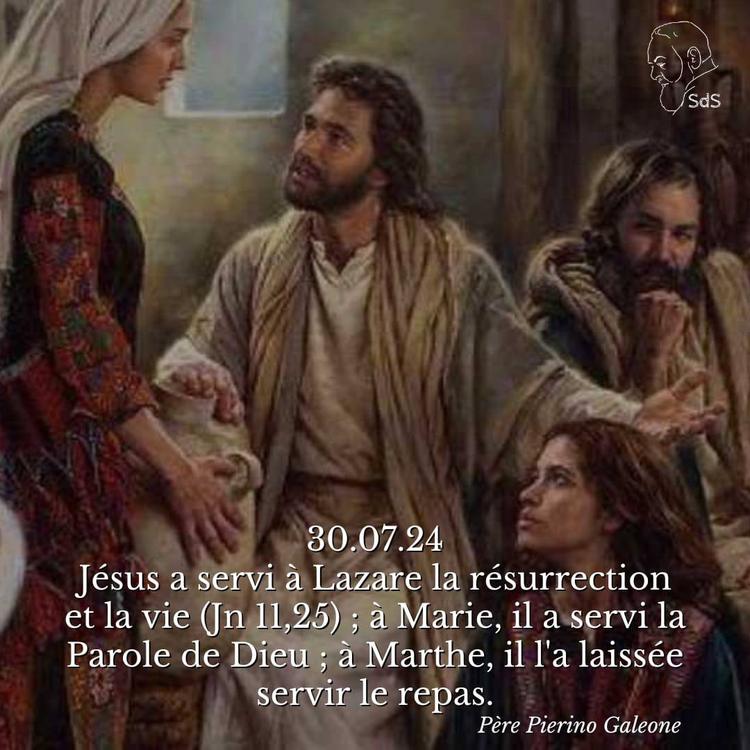 30.07.24
Jésus a servi à Lazare la résurrection et la vie (Jn 11,25) ; à Marie, il a servi la Parole de Dieu ; à Marthe, il l'a laissée servir le repas.

Père Pierino Galeone