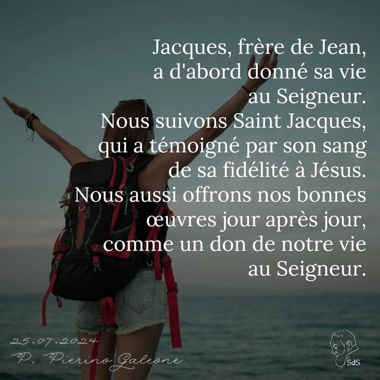25.07.24 
Jacques, frère de Jean, a d'abord donné sa vie au Seigneur. Nous suivons Saint Jacques, qui a témoigné par son sang de sa fidélité à Jésus. Nous aussi offrons nos bonnes œuvres jour après jour, comme un don de notre vie au Seigneur.

Père Pierino Galeone